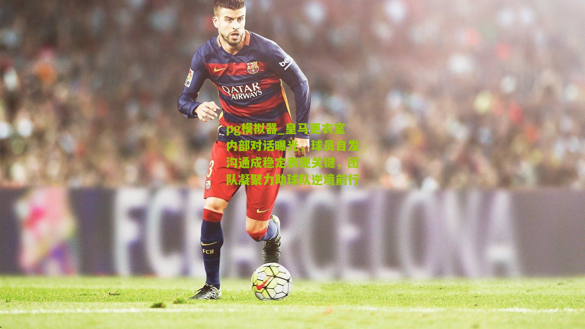 皇马更衣室内部对话曝光，球员自发沟通成稳定表现关键，团队凝聚力助球队逆境前行