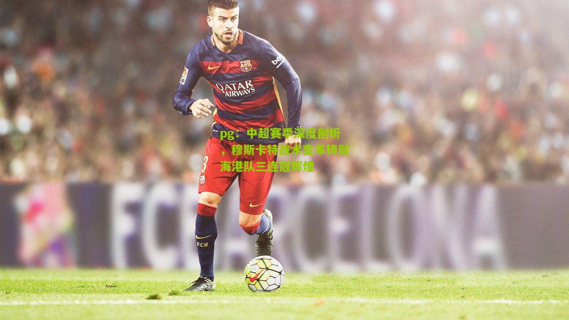 pg：中超赛季深度剖析，穆斯卡特战术变革铸就海港队三连冠辉煌