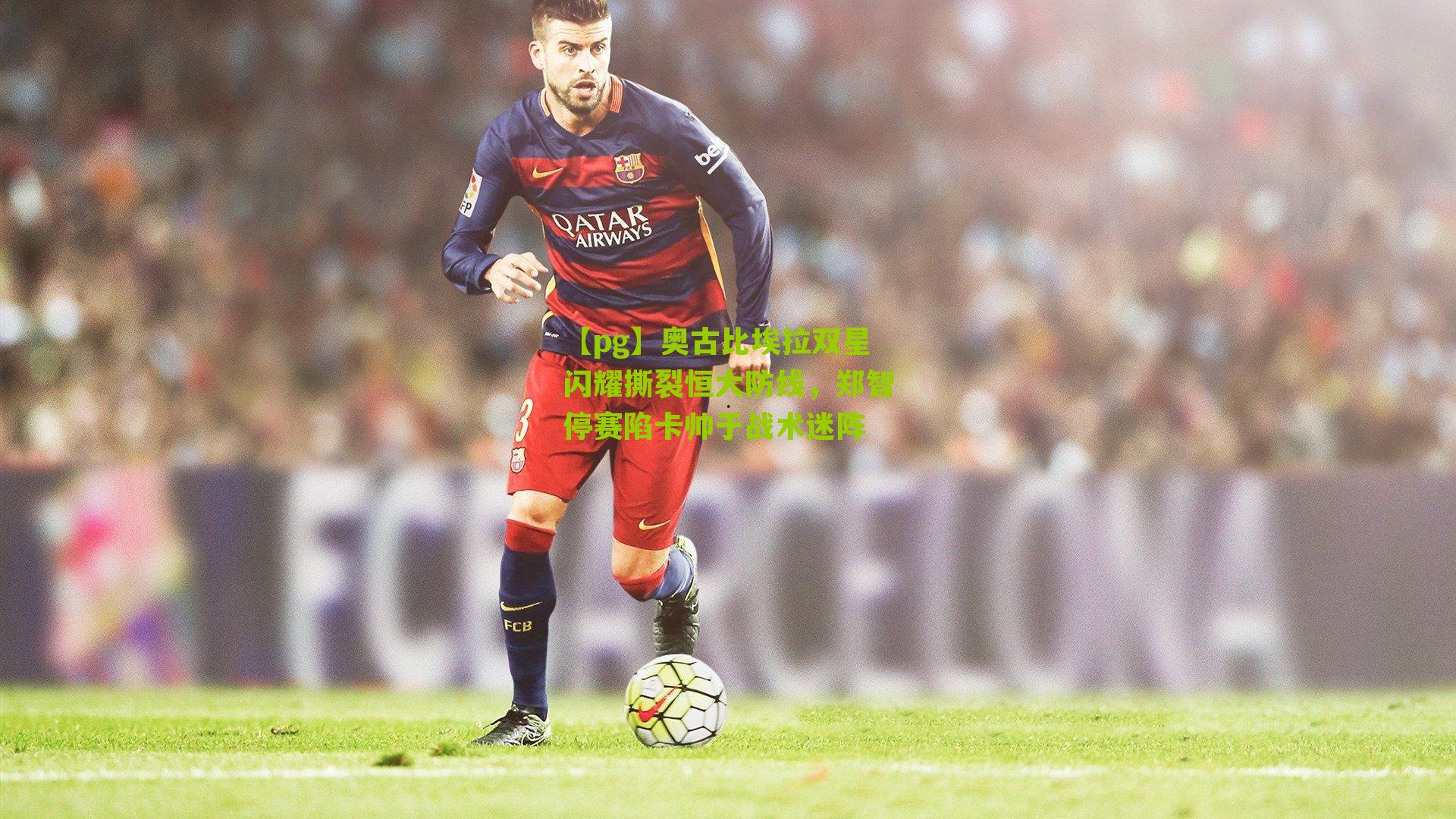 奥古比埃拉双星闪耀撕裂恒大防线，郑智停赛陷卡帅于战术迷阵